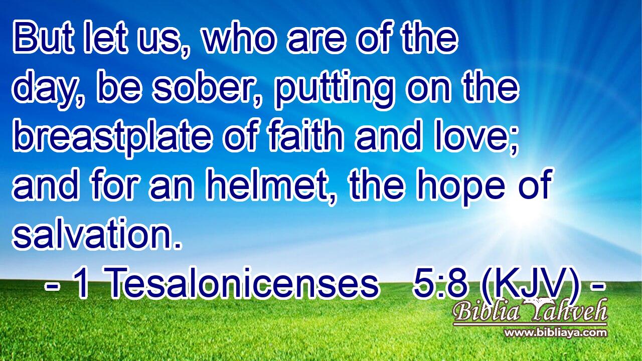 But let us, who are of the day, be sober, putting on the breastplate of faith and love; and for an helmet, the hope of salvation.