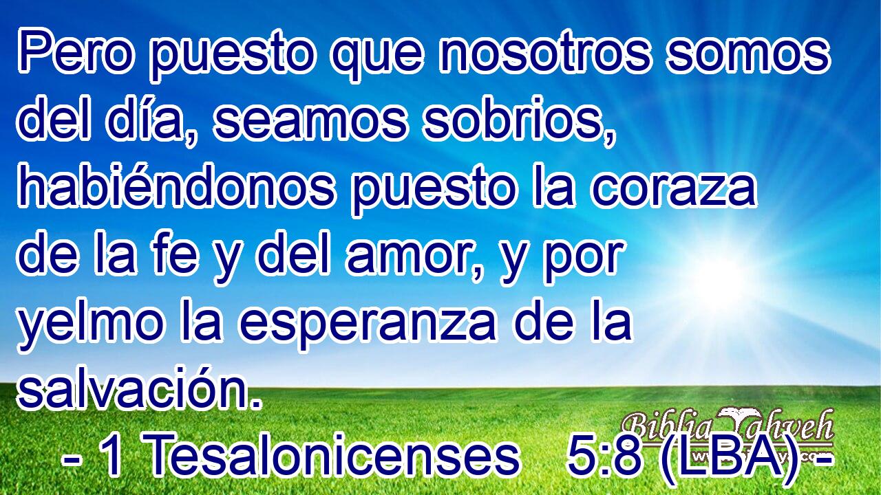Pero puesto que nosotros somos del día, seamos sobrios, habiéndonos puesto la coraza de la fe y del amor, y por yelmo la esperanza de la salvación.