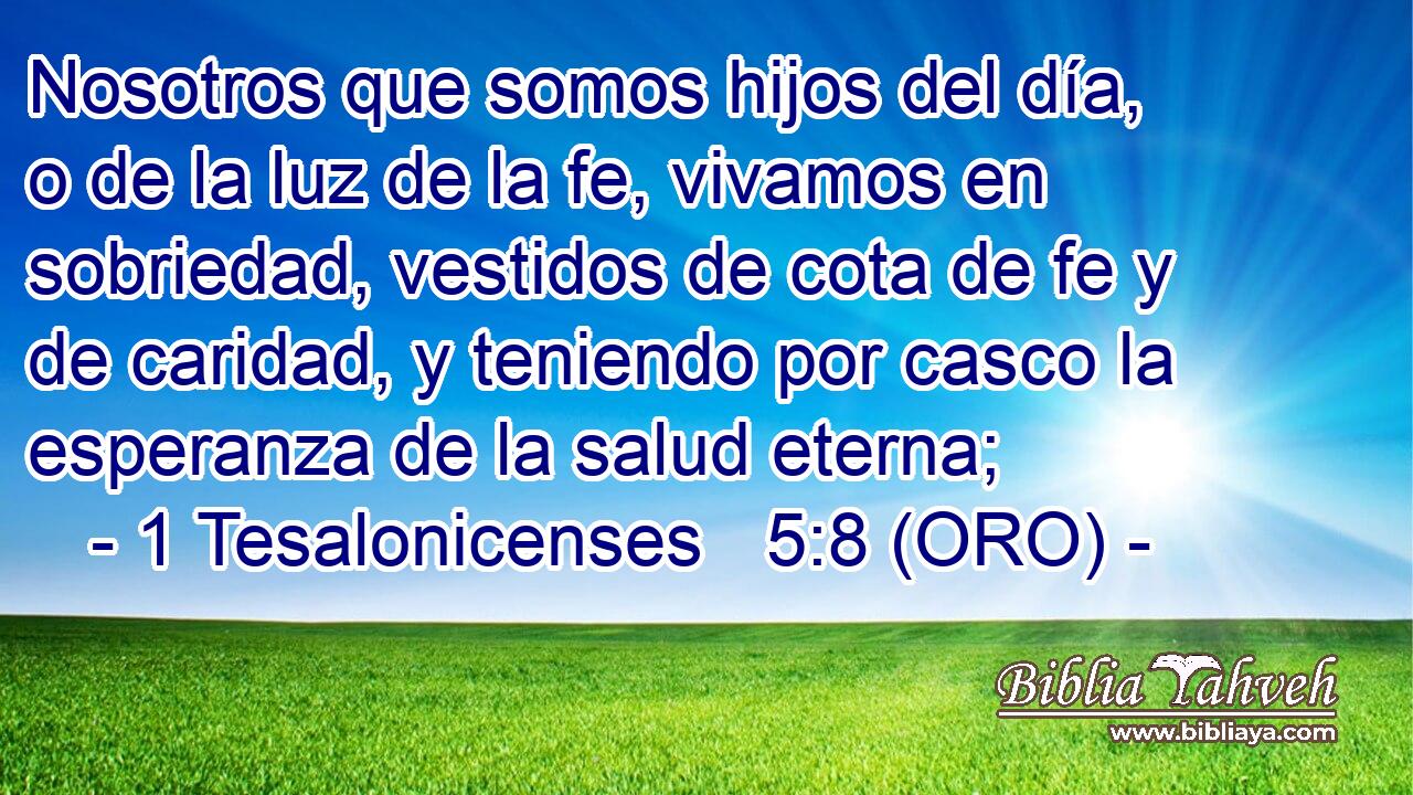  Nosotros que somos hijos del día, o de la luz de la fe, vivamos en sobriedad, vestidos de cota de fe y de caridad, y teniendo por casco la esperanza de la salud eterna; 