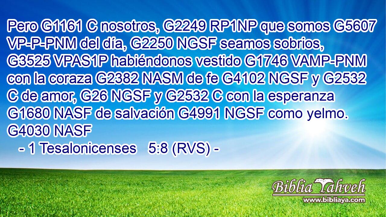 Pero G1161 C nosotros, G2249 RP1NP que somos G5607 VP-P-PNM del día, G2250 NGSF seamos sobrios, G3525 VPAS1P habiéndonos vestido G1746 VAMP-PNM con la coraza G2382 NASM de fe G4102 NGSF y G2532 C de amor, G26 NGSF y G2532 C con la esperanza G1680 NASF de salvación G4991 NGSF como yelmo. G4030 NASF 