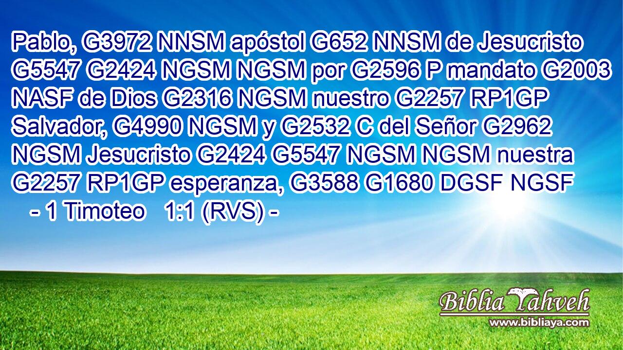 Pablo, G3972 NNSM apóstol G652 NNSM de Jesucristo G5547 G2424 NGSM NGSM por G2596 P mandato G2003 NASF de Dios G2316 NGSM nuestro G2257 RP1GP Salvador, G4990 NGSM y G2532 C del Señor G2962 NGSM Jesucristo G2424 G5547 NGSM NGSM nuestra G2257 RP1GP esperanza, G3588 G1680 DGSF NGSF 