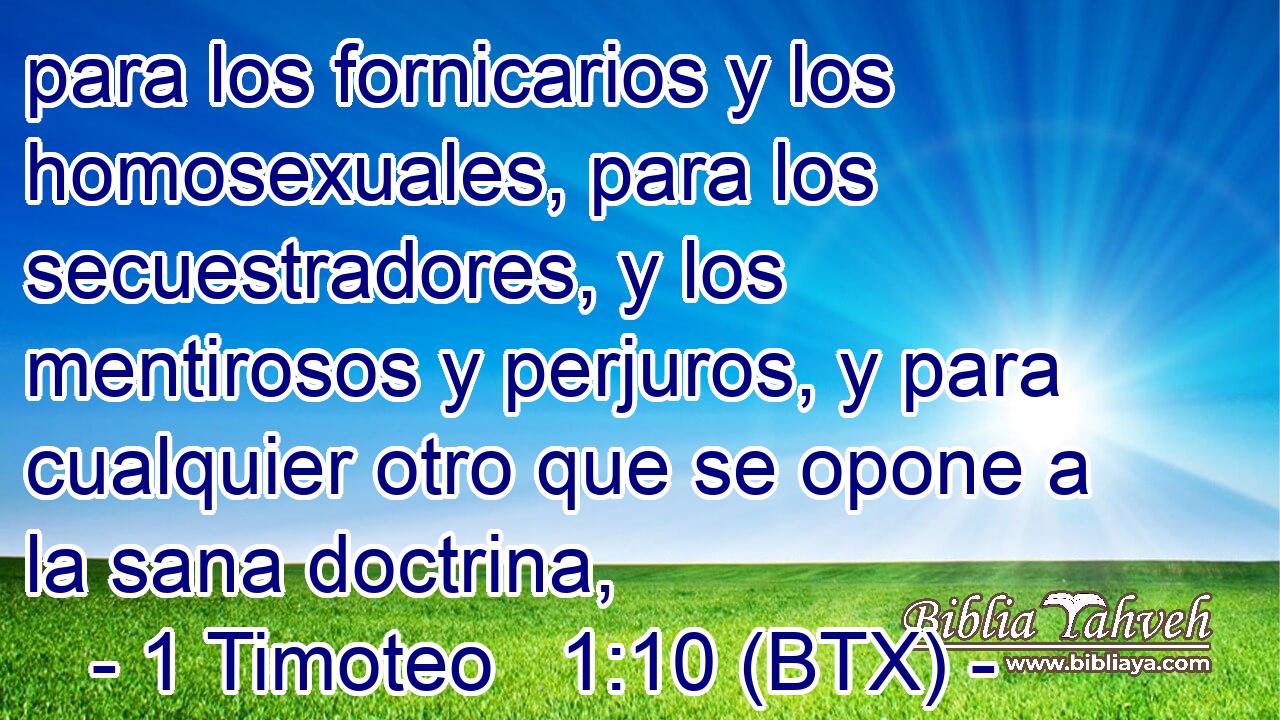 para los fornicarios y los homosexuales, para los secuestradores, y los mentirosos y perjuros, y para cualquier otro que se opone a la sana doctrina,