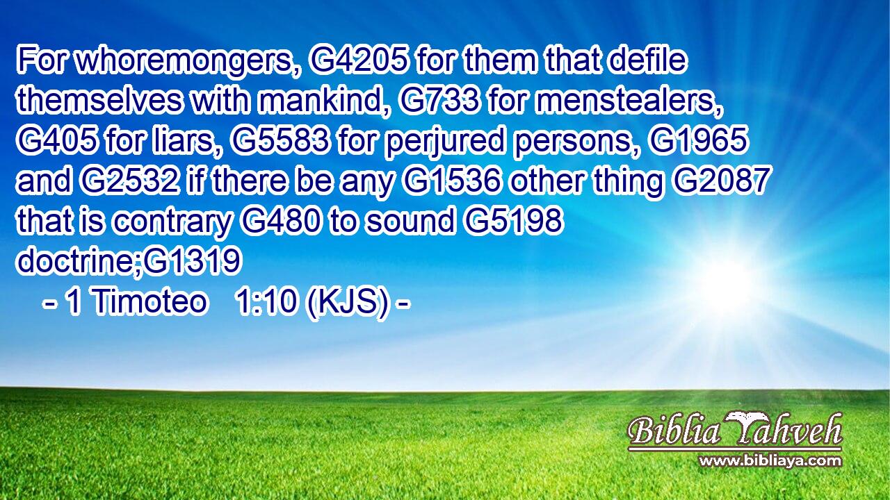 For whoremongers, G4205 for them that defile themselves with mankind, G733 for menstealers, G405 for liars, G5583 for perjured persons, G1965 and G2532 if there be any G1536 other thing G2087 that is contrary G480 to sound G5198 doctrine;G1319
