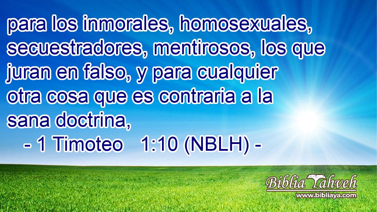  para los inmorales, homosexuales, secuestradores, mentirosos, los que juran en falso, y para cualquier otra cosa que es contraria a la sana doctrina, 