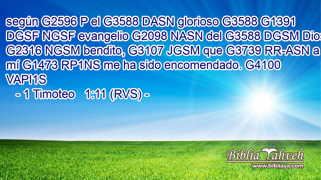 según G2596 P el G3588 DASN glorioso G3588 G1391 DGSF NGSF evangelio G2098 NASN del G3588 DGSM Dios G2316 NGSM bendito, G3107 JGSM que G3739 RR-ASN a mí G1473 RP1NS me ha sido encomendado. G4100 VAPI1S 