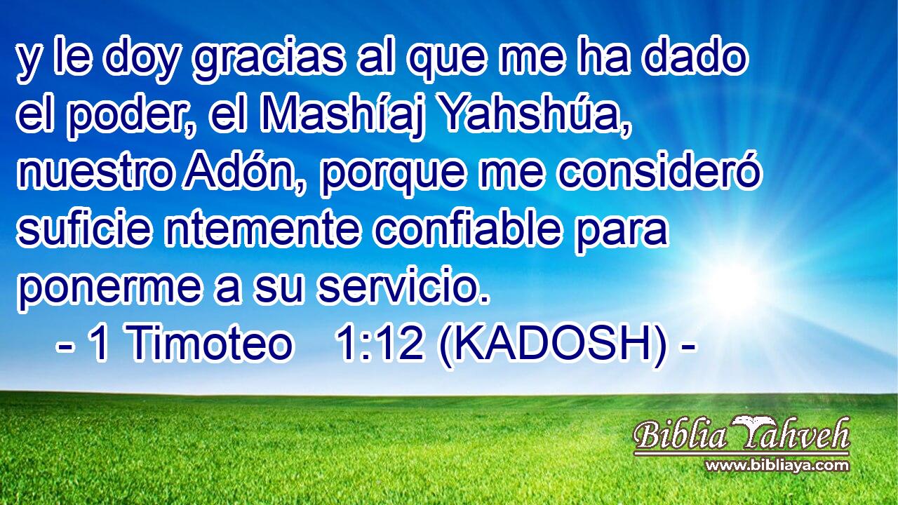  y le doy gracias al que me ha dado el poder, el Mashíaj Yahshúa, nuestro Adón, porque me consideró suficie ntemente confiable para ponerme a su servicio. 
