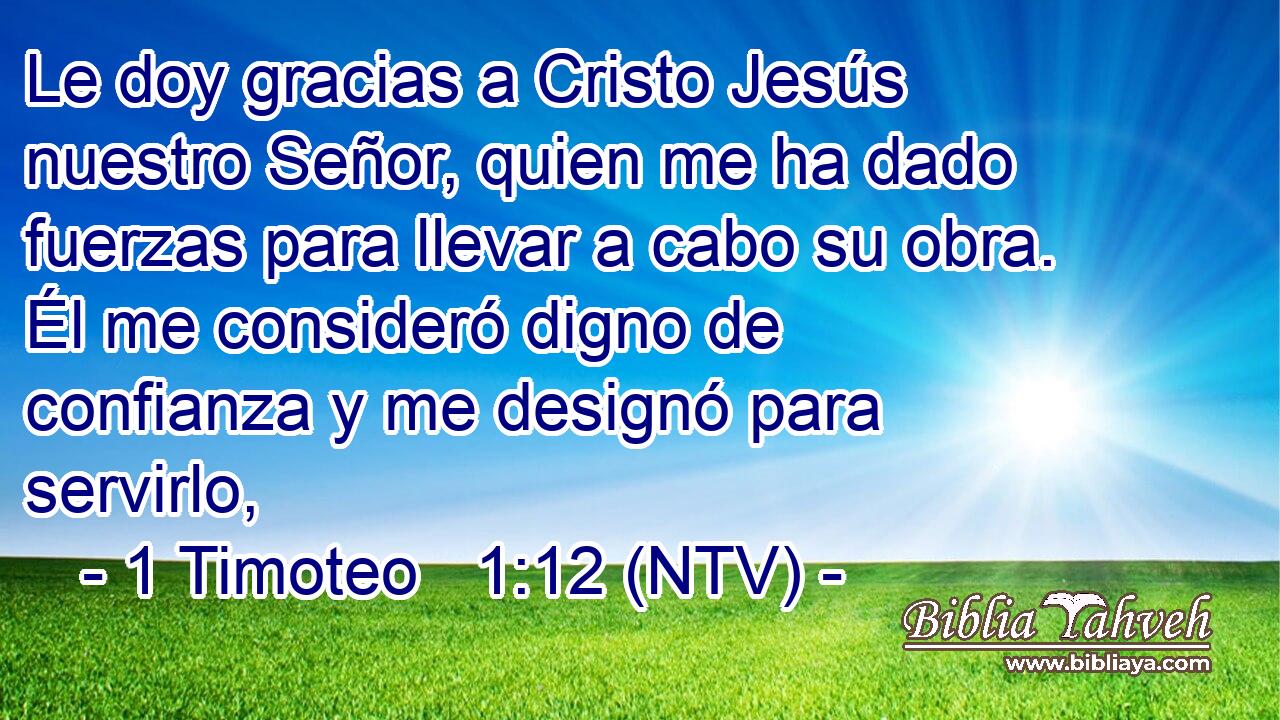 Le doy gracias a Cristo Jesús nuestro Señor, quien me ha dado fuerzas para llevar a cabo su obra. Él me consideró digno de confianza y me designó para servirlo,