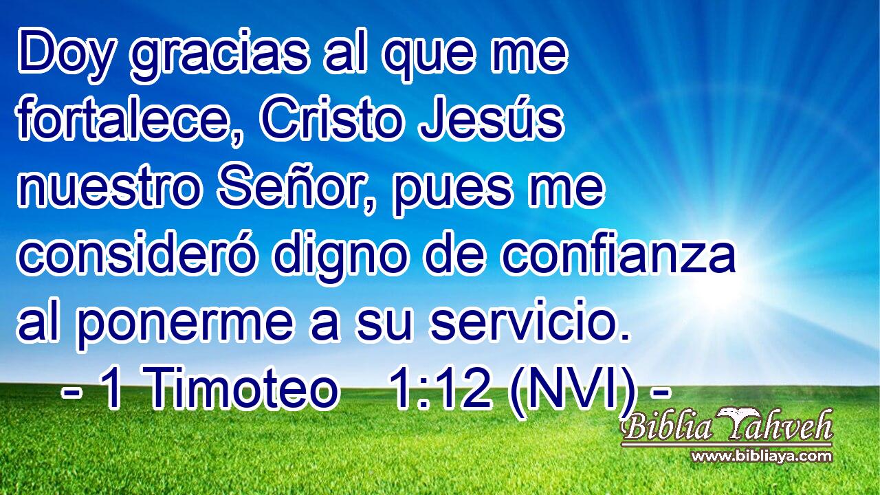  Doy gracias al que me fortalece, Cristo Jesús nuestro Señor, pues me consideró digno de confianza al ponerme a su servicio. 