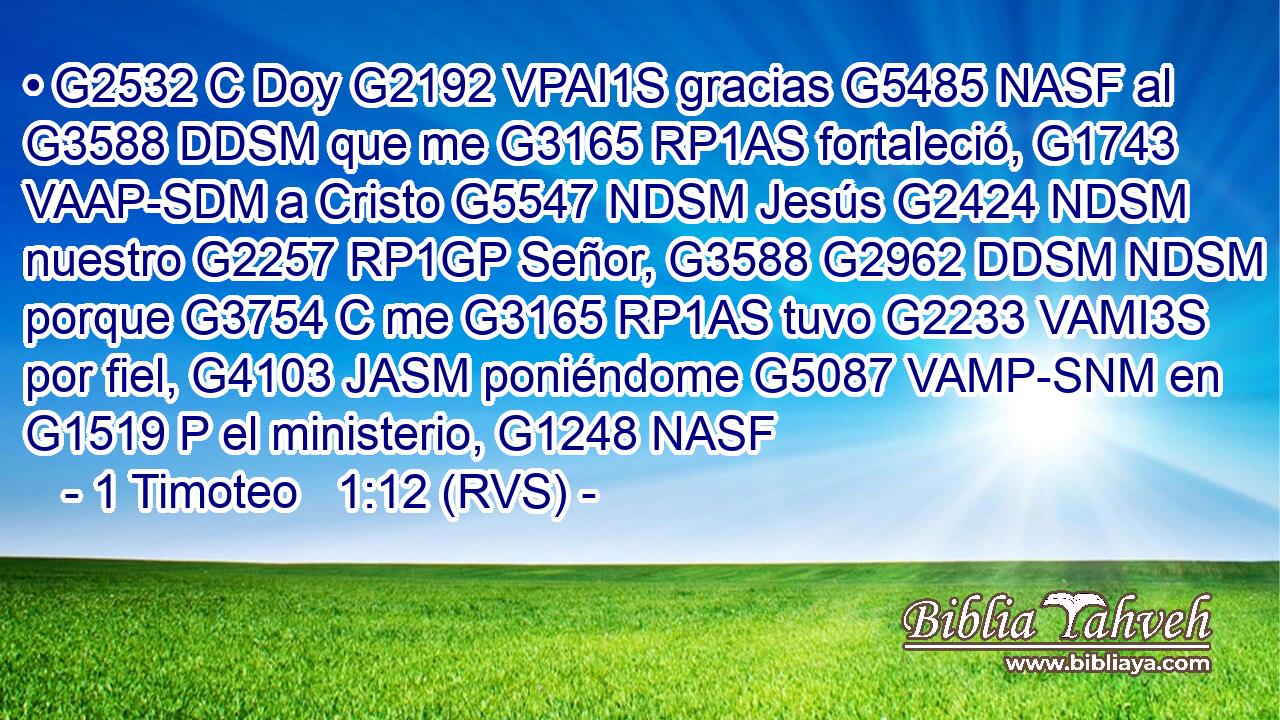 • G2532 C Doy G2192 VPAI1S gracias G5485 NASF al G3588 DDSM que me G3165 RP1AS fortaleció, G1743 VAAP-SDM a Cristo G5547 NDSM Jesús G2424 NDSM nuestro G2257 RP1GP Señor, G3588 G2962 DDSM NDSM porque G3754 C me G3165 RP1AS tuvo G2233 VAMI3S por fiel, G4103 JASM poniéndome G5087 VAMP-SNM en G1519 P el ministerio, G1248 NASF 
