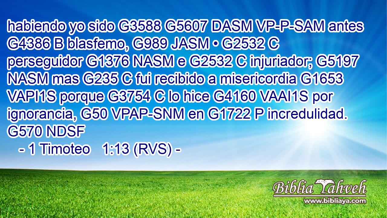 habiendo yo sido G3588 G5607 DASM VP-P-SAM antes G4386 B blasfemo, G989 JASM • G2532 C perseguidor G1376 NASM e G2532 C injuriador; G5197 NASM mas G235 C fui recibido a misericordia G1653 VAPI1S porque G3754 C lo hice G4160 VAAI1S por ignorancia, G50 VPAP-SNM en G1722 P incredulidad. G570 NDSF 
