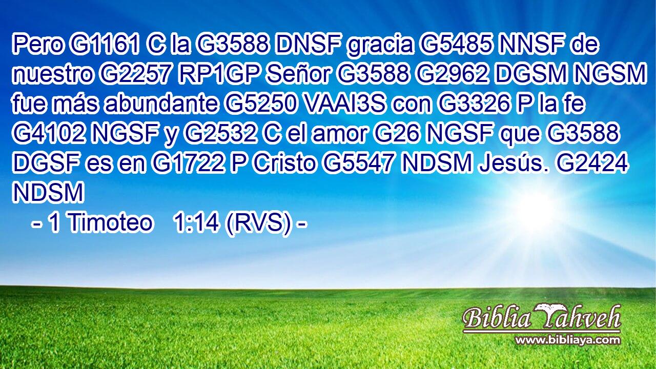 Pero G1161 C la G3588 DNSF gracia G5485 NNSF de nuestro G2257 RP1GP Señor G3588 G2962 DGSM NGSM fue más abundante G5250 VAAI3S con G3326 P la fe G4102 NGSF y G2532 C el amor G26 NGSF que G3588 DGSF es en G1722 P Cristo G5547 NDSM Jesús. G2424 NDSM 