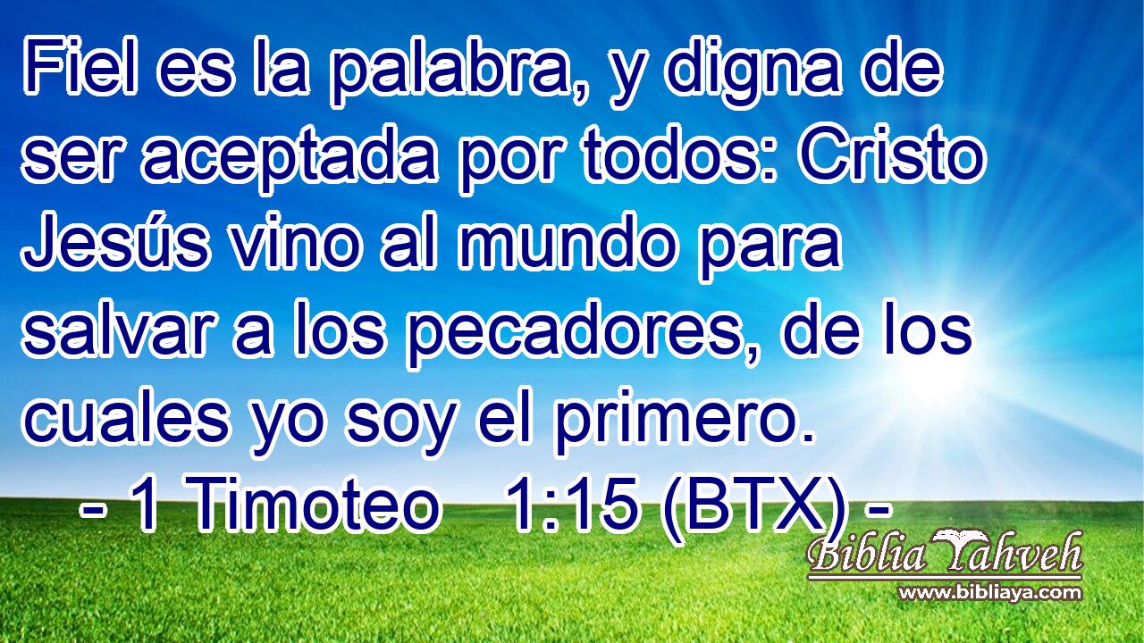 Fiel es la palabra, y digna de ser aceptada por todos: Cristo Jesús vino al mundo para salvar a los pecadores, de los cuales yo soy el primero.