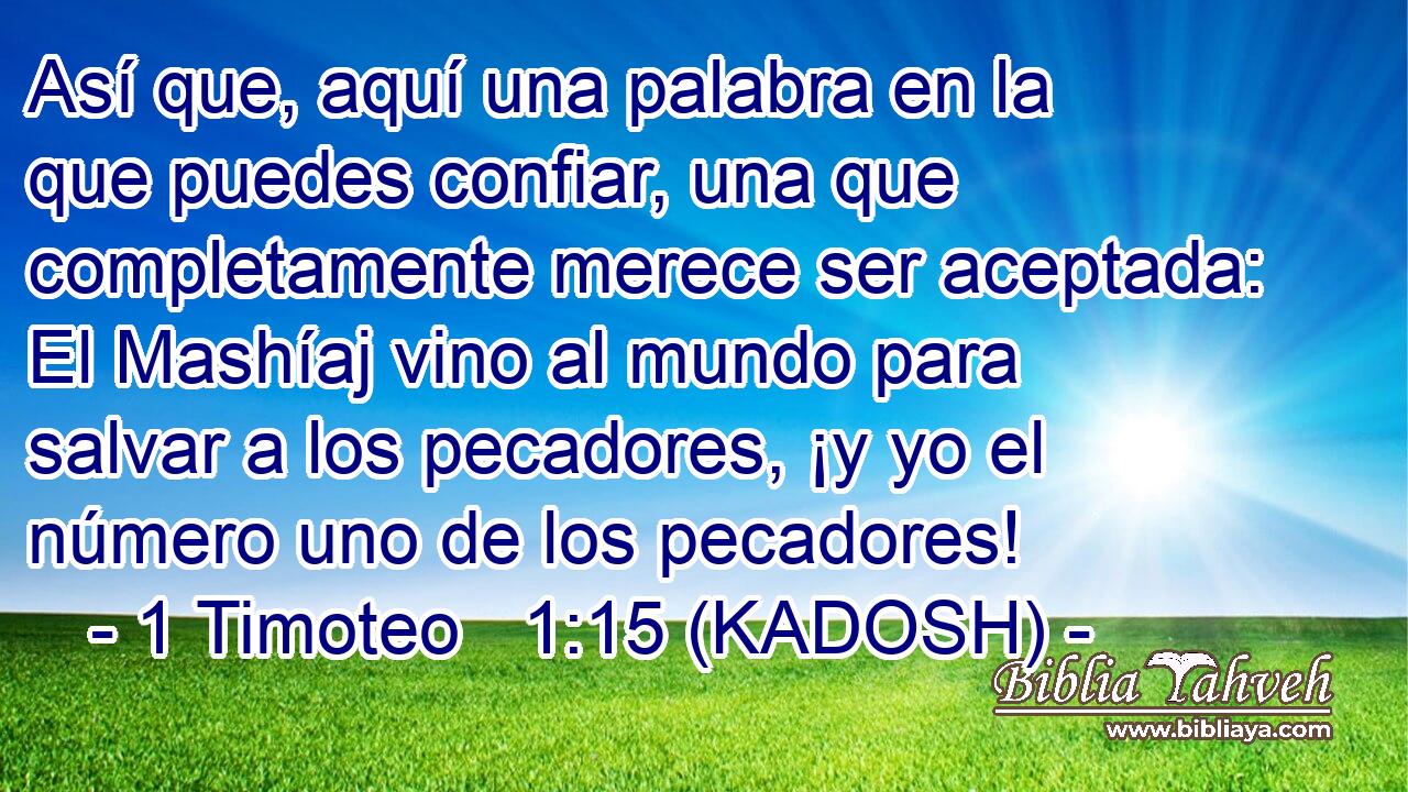  Así que, aquí una palabra en la que puedes confiar, una que completamente merece ser aceptada: El Mashíaj vino al mundo para salvar a los pecadores, ¡y yo el número uno de los pecadores! 