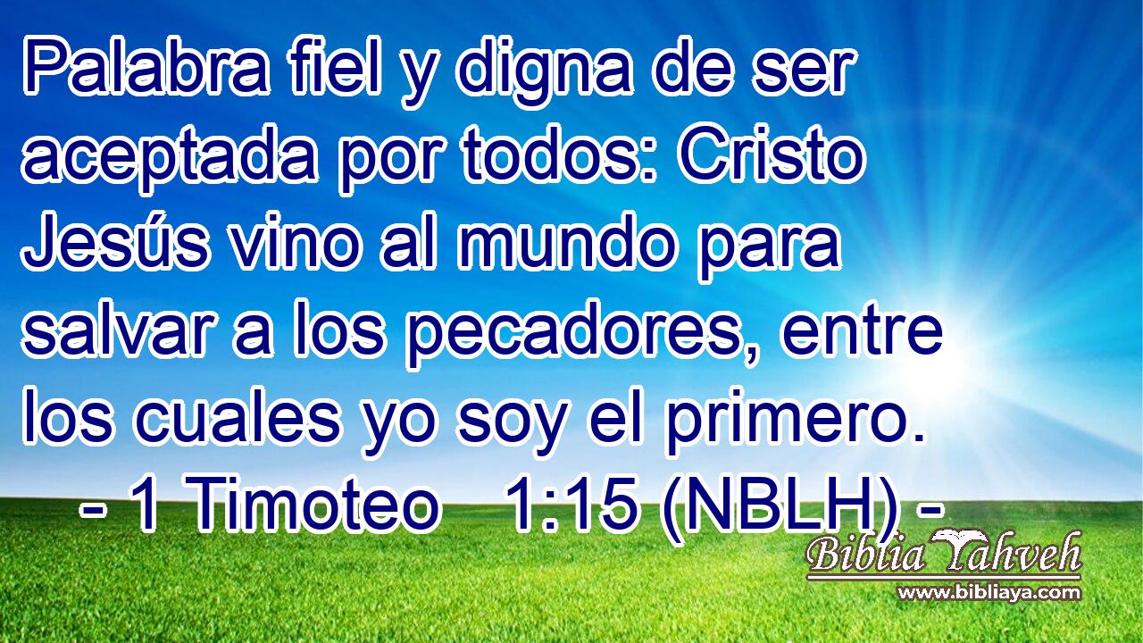  Palabra fiel y digna de ser aceptada por todos: Cristo Jesús vino al mundo para salvar a los pecadores, entre los cuales yo soy el primero. 
