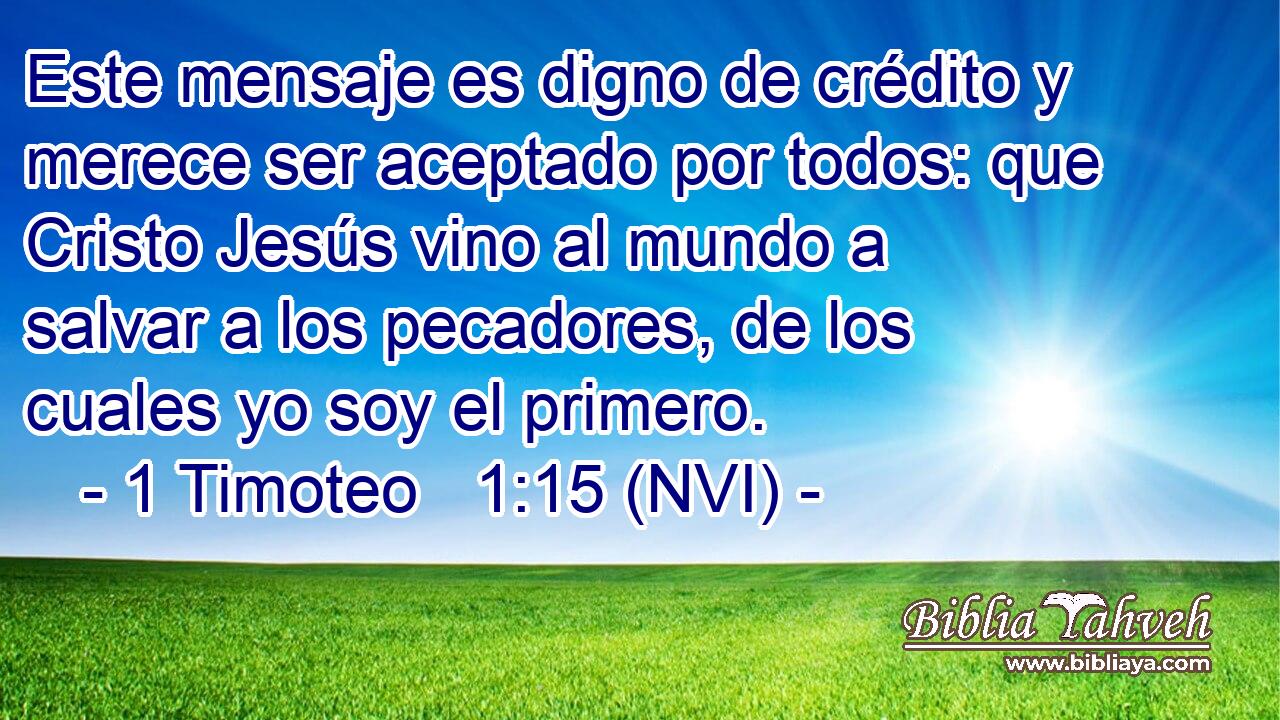  Este mensaje es digno de crédito y merece ser aceptado por todos: que Cristo Jesús vino al mundo a salvar a los pecadores, de los cuales yo soy el primero. 