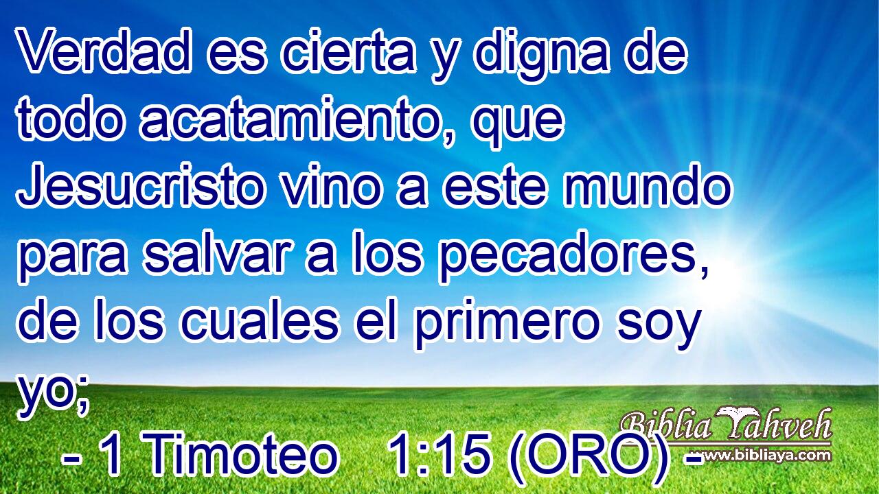  Verdad es cierta y digna de todo acatamiento, que Jesucristo vino a este mundo para salvar a los pecadores, de los cuales el primero soy yo; 