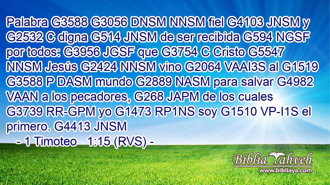 Palabra G3588 G3056 DNSM NNSM fiel G4103 JNSM y G2532 C digna G514 JNSM de ser recibida G594 NGSF por todos: G3956 JGSF que G3754 C Cristo G5547 NNSM Jesús G2424 NNSM vino G2064 VAAI3S al G1519 G3588 P DASM mundo G2889 NASM para salvar G4982 VAAN a los pecadores, G268 JAPM de los cuales G3739 RR-GPM yo G1473 RP1NS soy G1510 VP-I1S el primero. G4413 JNSM 