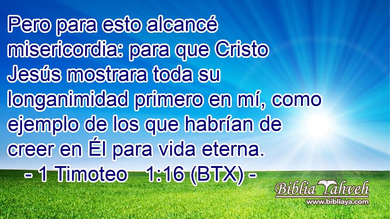 Pero para esto alcancé misericordia: para que Cristo Jesús mostrara toda su longanimidad primero en mí, como ejemplo de los que habrían de creer en Él para vida eterna.