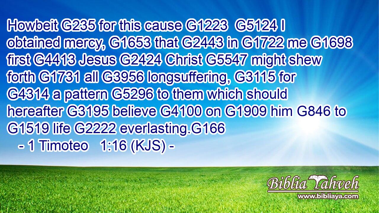 Howbeit G235 for this cause G1223  G5124 I obtained mercy, G1653 that G2443 in G1722 me G1698 first G4413 Jesus G2424 Christ G5547 might shew forth G1731 all G3956 longsuffering, G3115 for G4314 a pattern G5296 to them which should hereafter G3195 believe G4100 on G1909 him G846 to G1519 life G2222 everlasting.G166