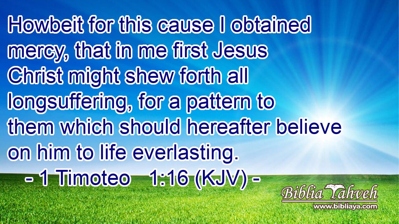 Howbeit for this cause I obtained mercy, that in me first Jesus Christ might shew forth all longsuffering, for a pattern to them which should hereafter believe on him to life everlasting.
