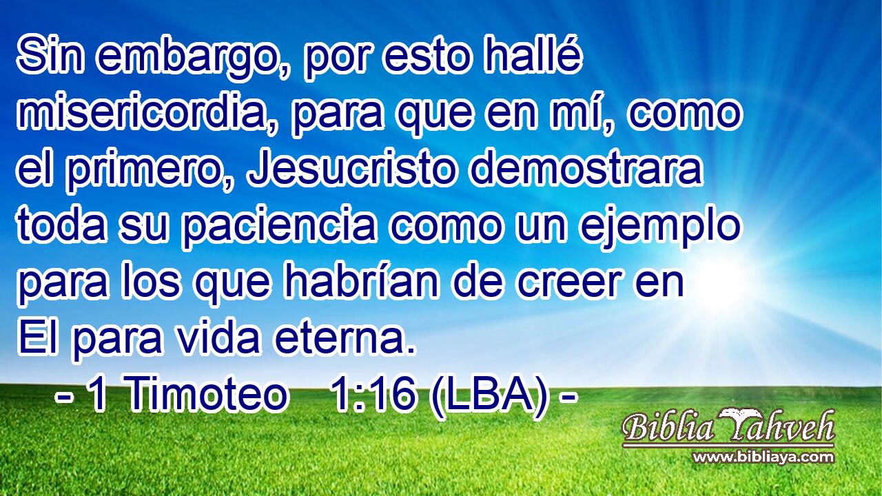 Sin embargo, por esto hallé misericordia, para que en mí, como el primero, Jesucristo demostrara toda su paciencia como un ejemplo para los que habrían de creer en El para vida eterna.