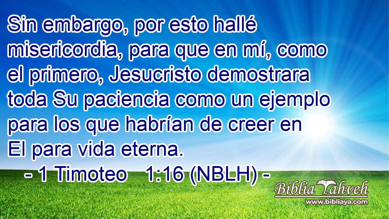  Sin embargo, por esto hallé misericordia, para que en mí, como el primero, Jesucristo demostrara toda Su paciencia como un ejemplo para los que habrían de creer en El para vida eterna. 