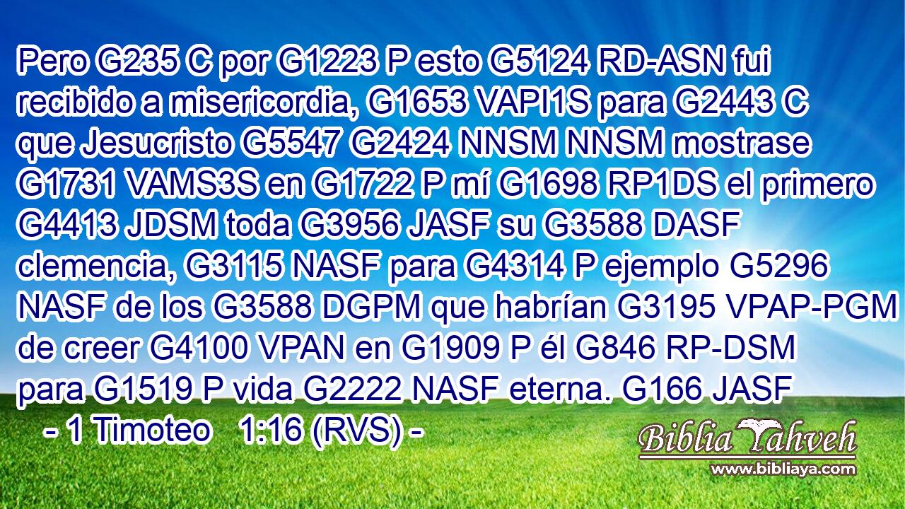 Pero G235 C por G1223 P esto G5124 RD-ASN fui recibido a misericordia, G1653 VAPI1S para G2443 C que Jesucristo G5547 G2424 NNSM NNSM mostrase G1731 VAMS3S en G1722 P mí G1698 RP1DS el primero G4413 JDSM toda G3956 JASF su G3588 DASF clemencia, G3115 NASF para G4314 P ejemplo G5296 NASF de los G3588 DGPM que habrían G3195 VPAP-PGM de creer G4100 VPAN en G1909 P él G846 RP-DSM para G1519 P vida G2222 NASF eterna. G166 JASF 