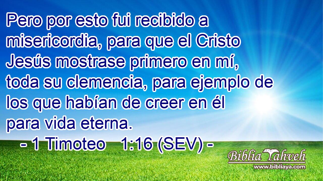 Pero por esto fui recibido a misericordia, para que el Cristo Jesús mostrase primero en mí, toda su clemencia, para ejemplo de los que habían de creer en él para vida eterna.