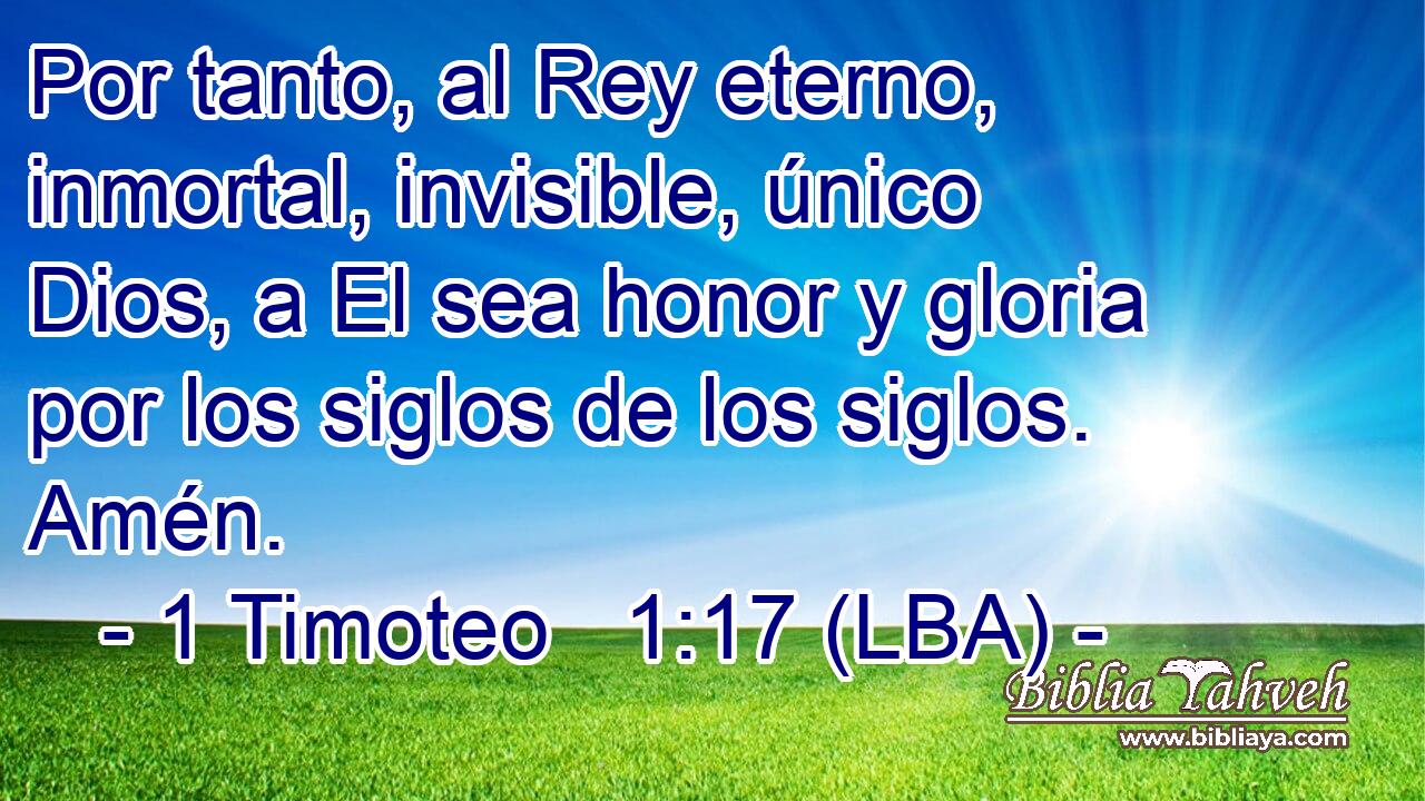 Por tanto, al Rey eterno, inmortal, invisible, único Dios, a El sea honor y gloria por los siglos de los siglos. Amén.