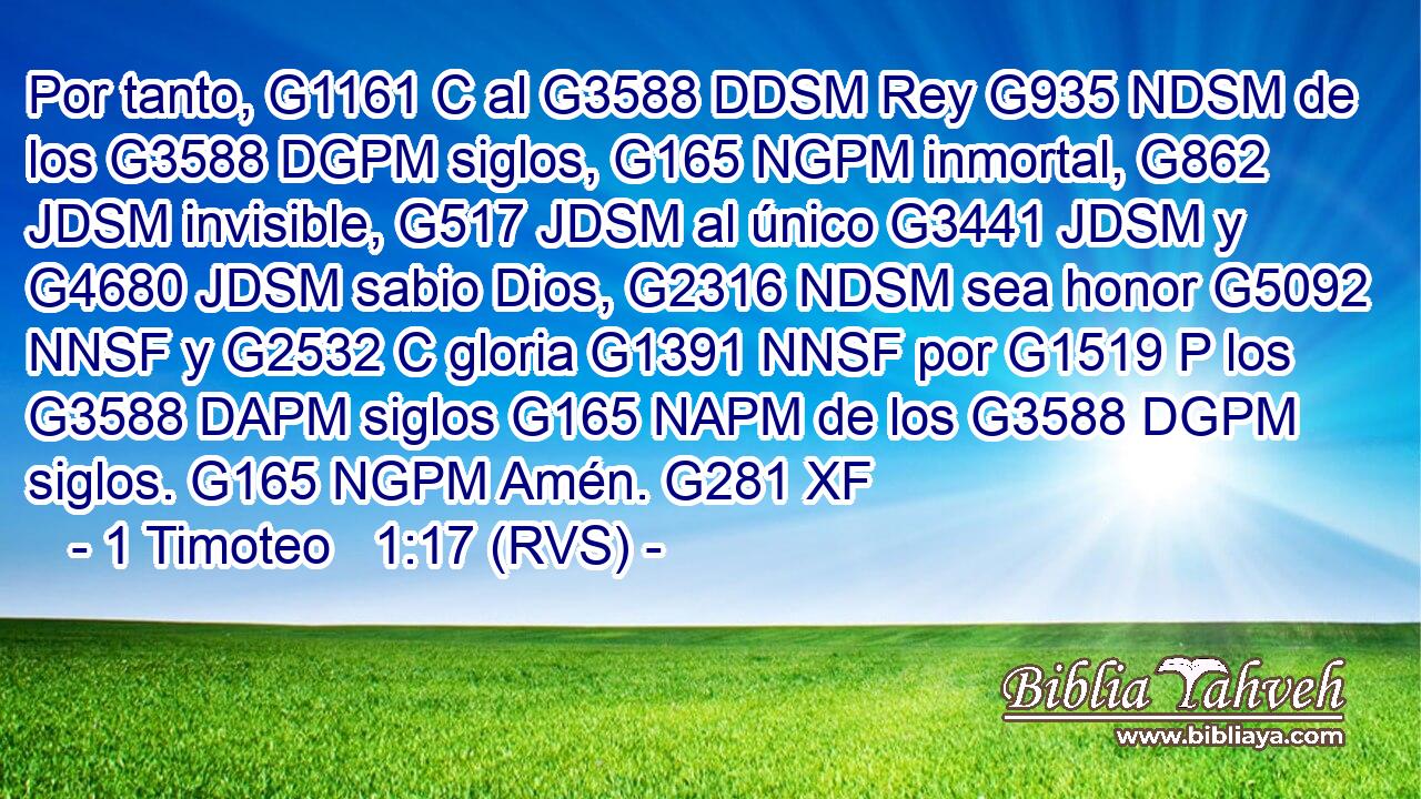 Por tanto, G1161 C al G3588 DDSM Rey G935 NDSM de los G3588 DGPM siglos, G165 NGPM inmortal, G862 JDSM invisible, G517 JDSM al único G3441 JDSM y G4680 JDSM sabio Dios, G2316 NDSM sea honor G5092 NNSF y G2532 C gloria G1391 NNSF por G1519 P los G3588 DAPM siglos G165 NAPM de los G3588 DGPM siglos. G165 NGPM Amén. G281 XF 