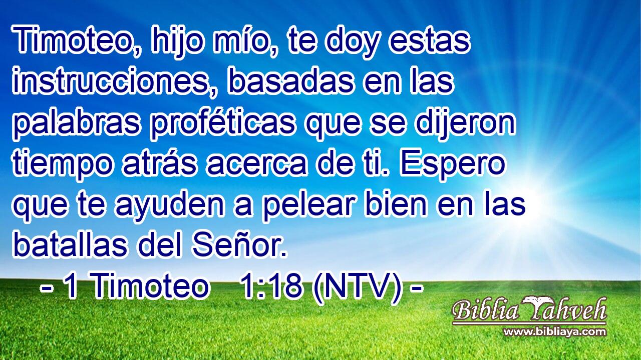 Timoteo, hijo mío, te doy estas instrucciones, basadas en las palabras proféticas que se dijeron tiempo atrás acerca de ti. Espero que te ayuden a pelear bien en las batallas del Señor.