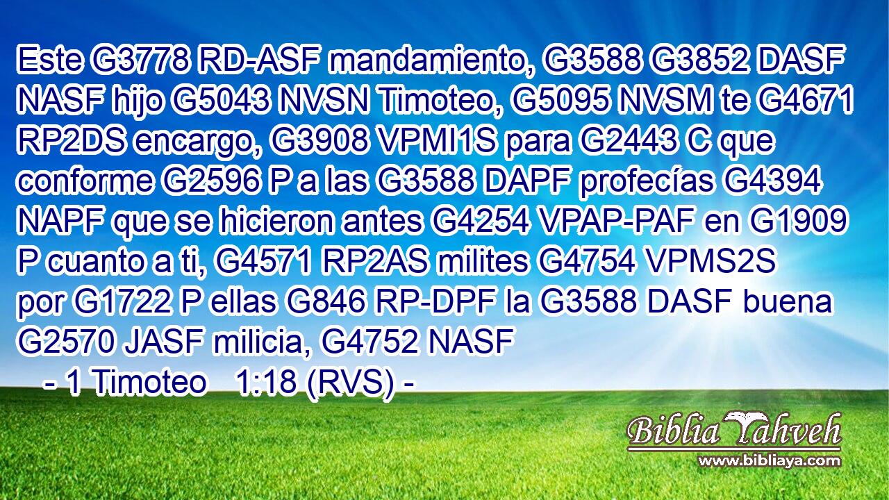 Este G3778 RD-ASF mandamiento, G3588 G3852 DASF NASF hijo G5043 NVSN Timoteo, G5095 NVSM te G4671 RP2DS encargo, G3908 VPMI1S para G2443 C que conforme G2596 P a las G3588 DAPF profecías G4394 NAPF que se hicieron antes G4254 VPAP-PAF en G1909 P cuanto a ti, G4571 RP2AS milites G4754 VPMS2S por G1722 P ellas G846 RP-DPF la G3588 DASF buena G2570 JASF milicia, G4752 NASF 