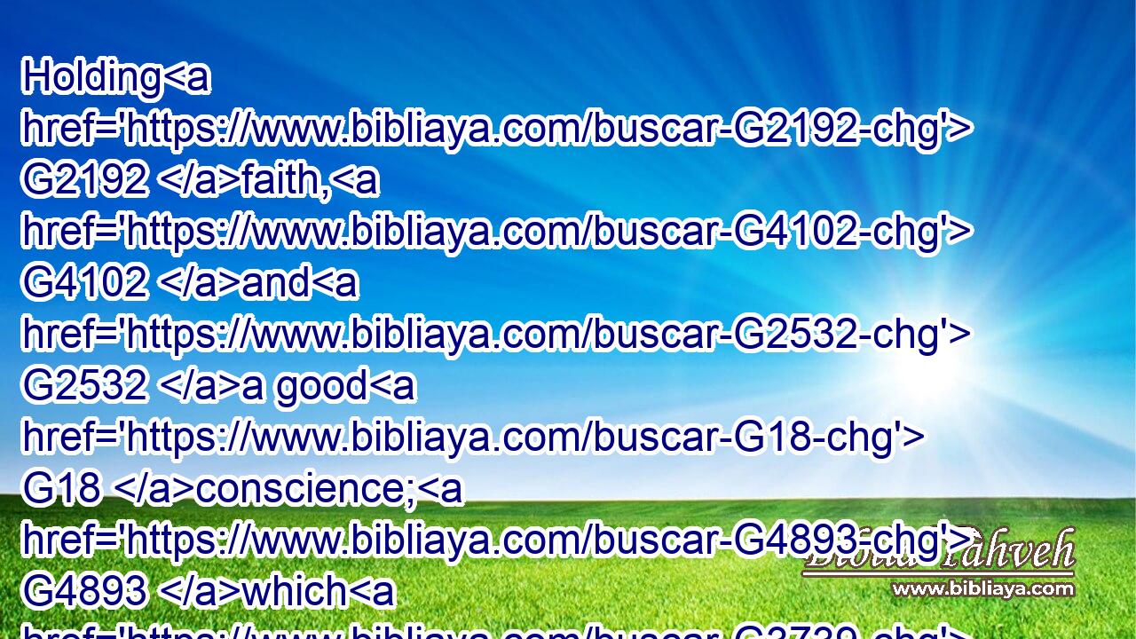 Holding G2192 faith, G4102 and G2532 a good G18 conscience; G4893 which G3739 some G5100 having put away G683 concerning G4012 faith G4102 have made shipwreck:G3489