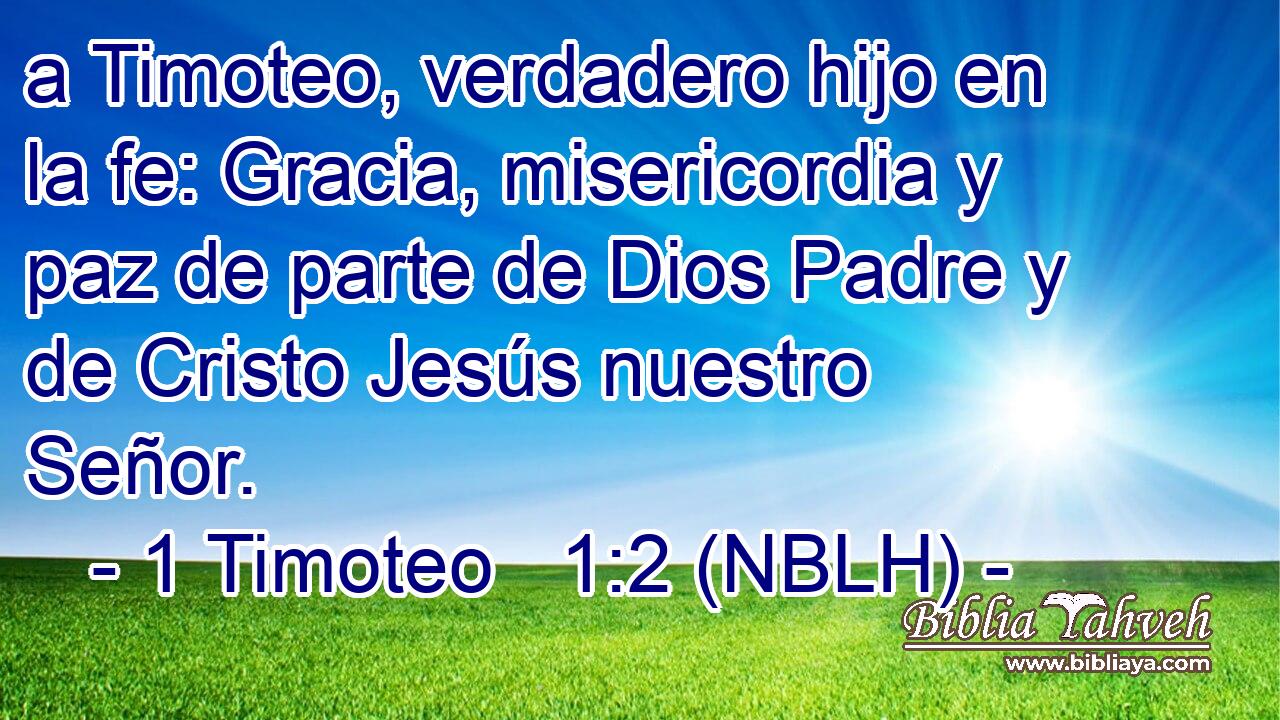  a Timoteo, verdadero hijo en la fe: Gracia, misericordia y paz de parte de Dios Padre y de Cristo Jesús nuestro Señor. 