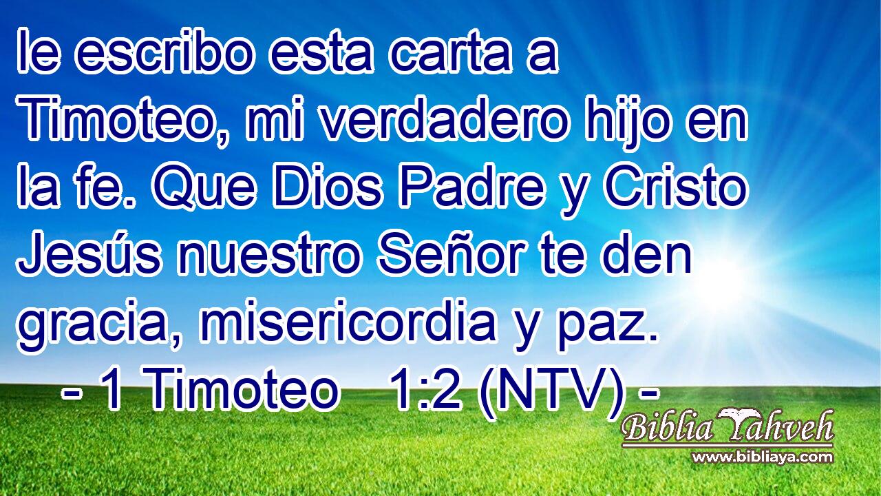 le escribo esta carta a Timoteo, mi verdadero hijo en la fe. Que Dios Padre y Cristo Jesús nuestro Señor te den gracia, misericordia y paz.