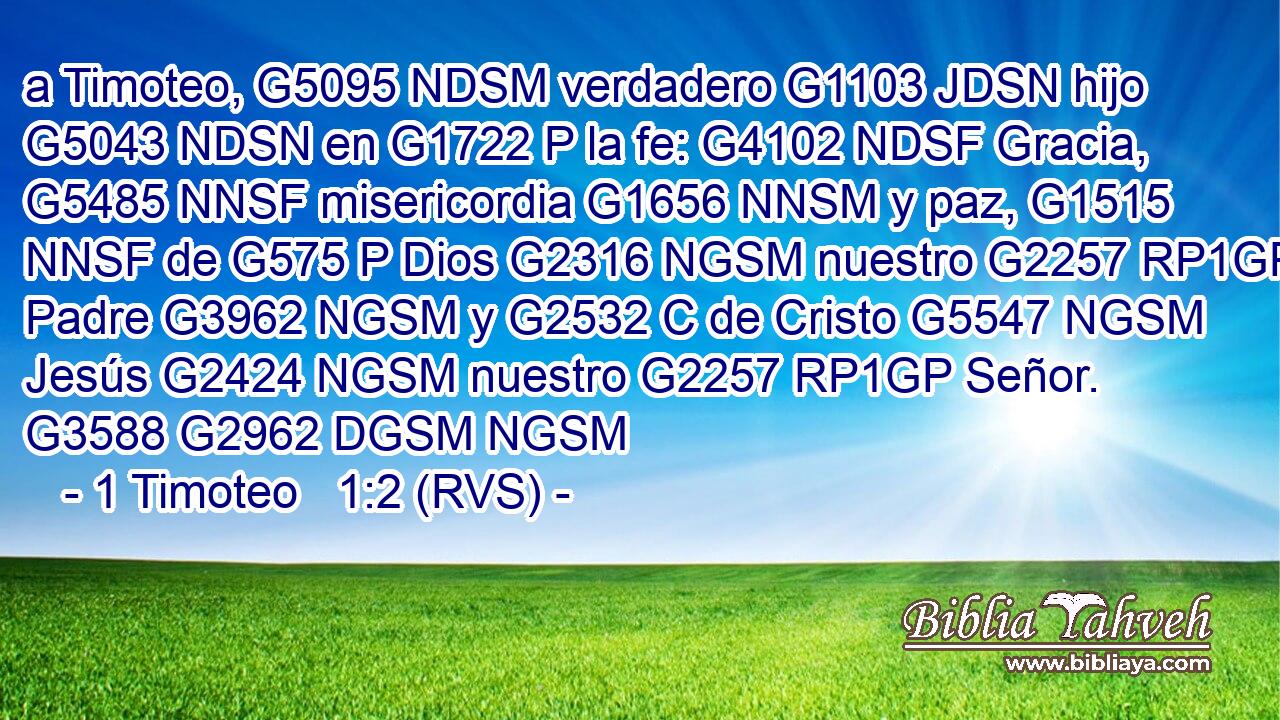 a Timoteo, G5095 NDSM verdadero G1103 JDSN hijo G5043 NDSN en G1722 P la fe: G4102 NDSF Gracia, G5485 NNSF misericordia G1656 NNSM y paz, G1515 NNSF de G575 P Dios G2316 NGSM nuestro G2257 RP1GP Padre G3962 NGSM y G2532 C de Cristo G5547 NGSM Jesús G2424 NGSM nuestro G2257 RP1GP Señor. G3588 G2962 DGSM NGSM 
