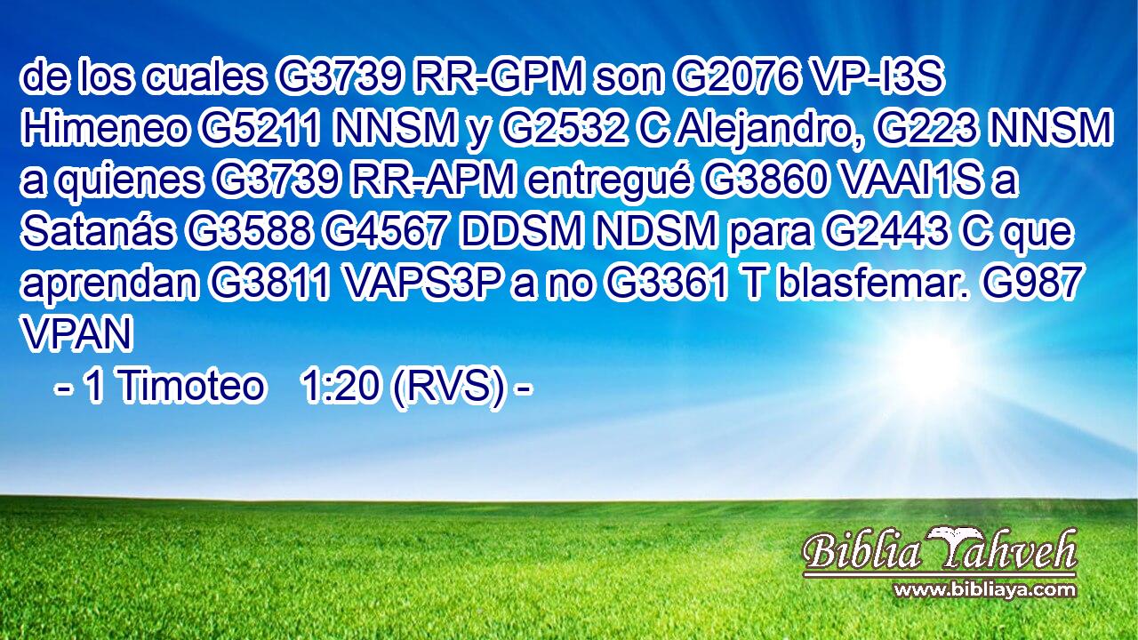 de los cuales G3739 RR-GPM son G2076 VP-I3S Himeneo G5211 NNSM y G2532 C Alejandro, G223 NNSM a quienes G3739 RR-APM entregué G3860 VAAI1S a Satanás G3588 G4567 DDSM NDSM para G2443 C que aprendan G3811 VAPS3P a no G3361 T blasfemar. G987 VPAN 