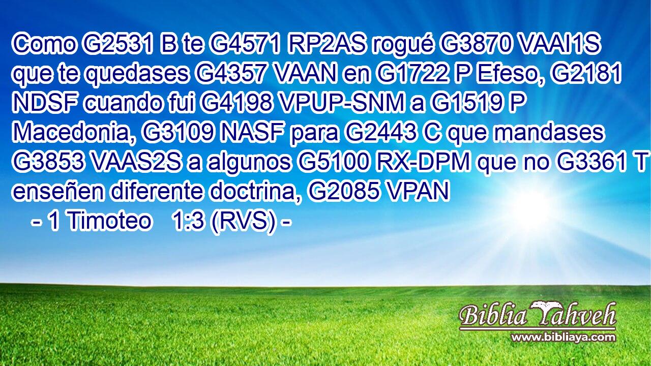 Como G2531 B te G4571 RP2AS rogué G3870 VAAI1S que te quedases G4357 VAAN en G1722 P Efeso, G2181 NDSF cuando fui G4198 VPUP-SNM a G1519 P Macedonia, G3109 NASF para G2443 C que mandases G3853 VAAS2S a algunos G5100 RX-DPM que no G3361 T enseñen diferente doctrina, G2085 VPAN 