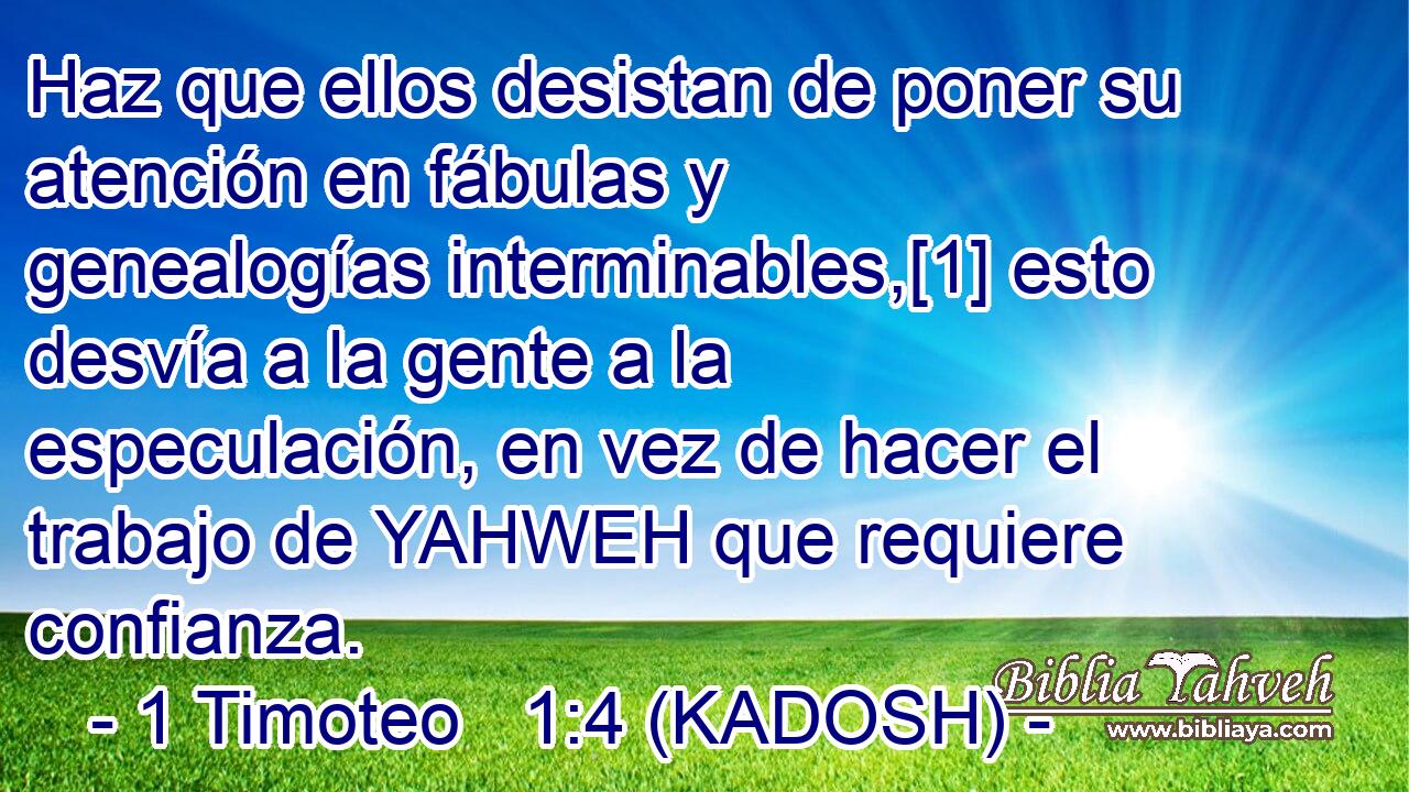  Haz que ellos desistan de poner su atención en fábulas y genealogías interminables,[1] esto desvía a la gente a la especulación, en vez de hacer el trabajo de YAHWEH que requiere confianza. 