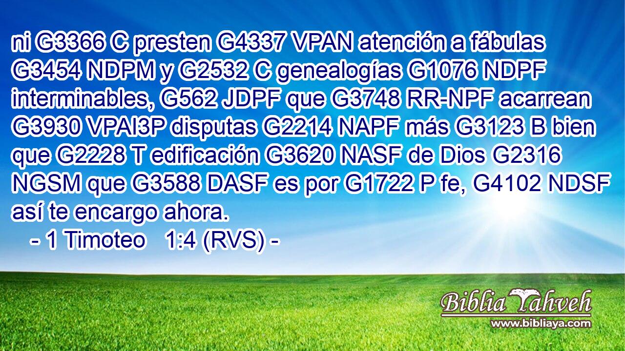 ni G3366 C presten G4337 VPAN atención a fábulas G3454 NDPM y G2532 C genealogías G1076 NDPF interminables, G562 JDPF que G3748 RR-NPF acarrean G3930 VPAI3P disputas G2214 NAPF más G3123 B bien que G2228 T edificación G3620 NASF de Dios G2316 NGSM que G3588 DASF es por G1722 P fe, G4102 NDSF así te encargo ahora. 