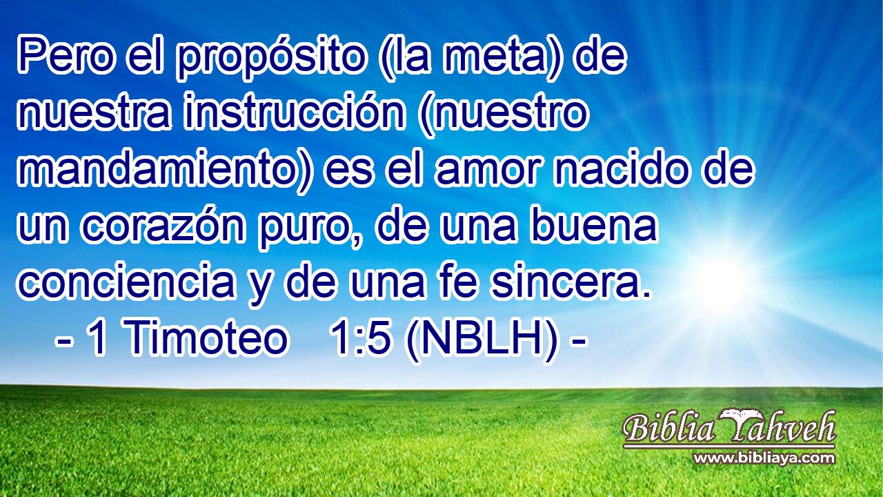  Pero el propósito (la meta) de nuestra instrucción (nuestro mandamiento) es el amor nacido de un corazón puro, de una buena conciencia y de una fe sincera. 