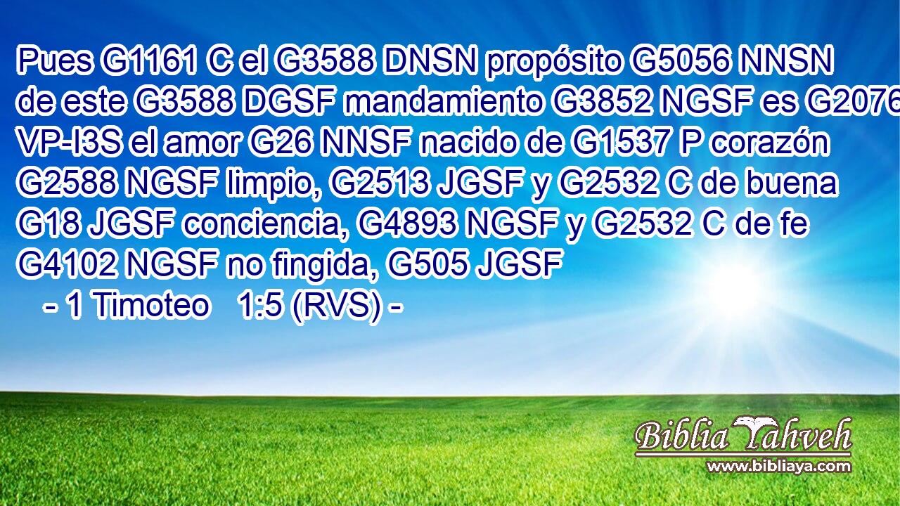 Pues G1161 C el G3588 DNSN propósito G5056 NNSN de este G3588 DGSF mandamiento G3852 NGSF es G2076 VP-I3S el amor G26 NNSF nacido de G1537 P corazón G2588 NGSF limpio, G2513 JGSF y G2532 C de buena G18 JGSF conciencia, G4893 NGSF y G2532 C de fe G4102 NGSF no fingida, G505 JGSF 