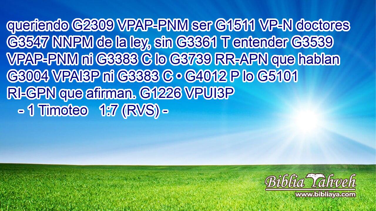 queriendo G2309 VPAP-PNM ser G1511 VP-N doctores G3547 NNPM de la ley, sin G3361 T entender G3539 VPAP-PNM ni G3383 C lo G3739 RR-APN que hablan G3004 VPAI3P ni G3383 C • G4012 P lo G5101 RI-GPN que afirman. G1226 VPUI3P 