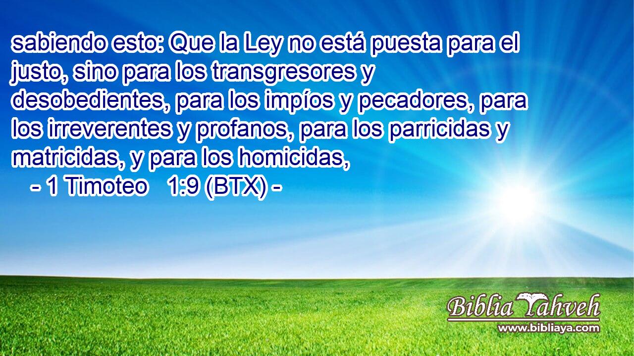 sabiendo esto: Que la Ley no está puesta para el justo, sino para los transgresores y desobedientes, para los impíos y pecadores, para los irreverentes y profanos, para los parricidas y matricidas, y para los homicidas,