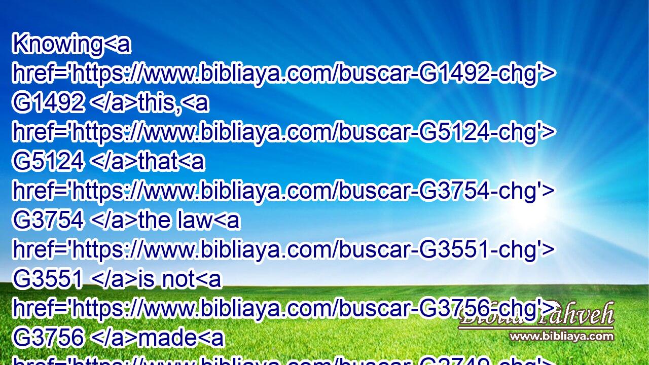 Knowing G1492 this, G5124 that G3754 the law G3551 is not G3756 made G2749 for a righteous man, G1342 but G1161 for the lawless G459 and G2532 disobedient, G506 for the ungodly G765 and G2532 for sinners, G268 for unholy G462 and G2532 profane, G952 for murderers of fathers G3964 and G2532 murderers of mothers, G3389 for manslayers,G409