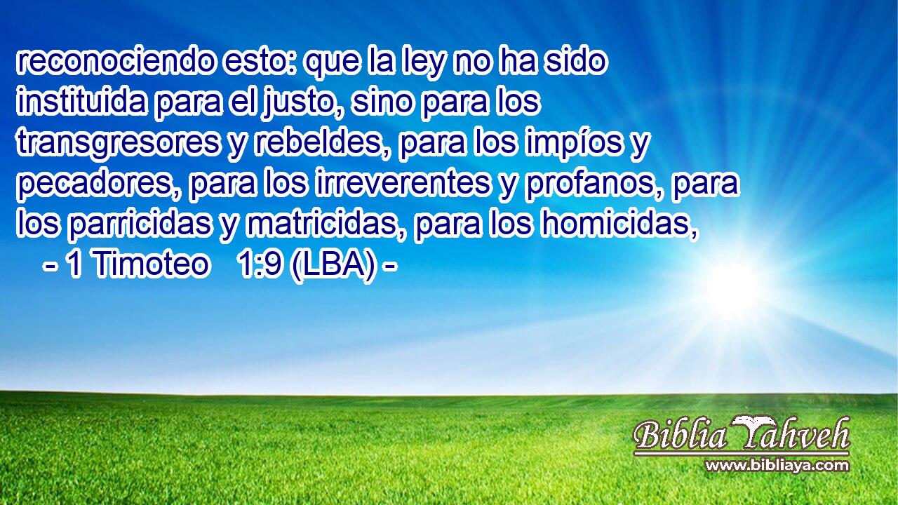 reconociendo esto: que la ley no ha sido instituida para el justo, sino para los transgresores y rebeldes, para los impíos y pecadores, para los irreverentes y profanos, para los parricidas y matricidas, para los homicidas,