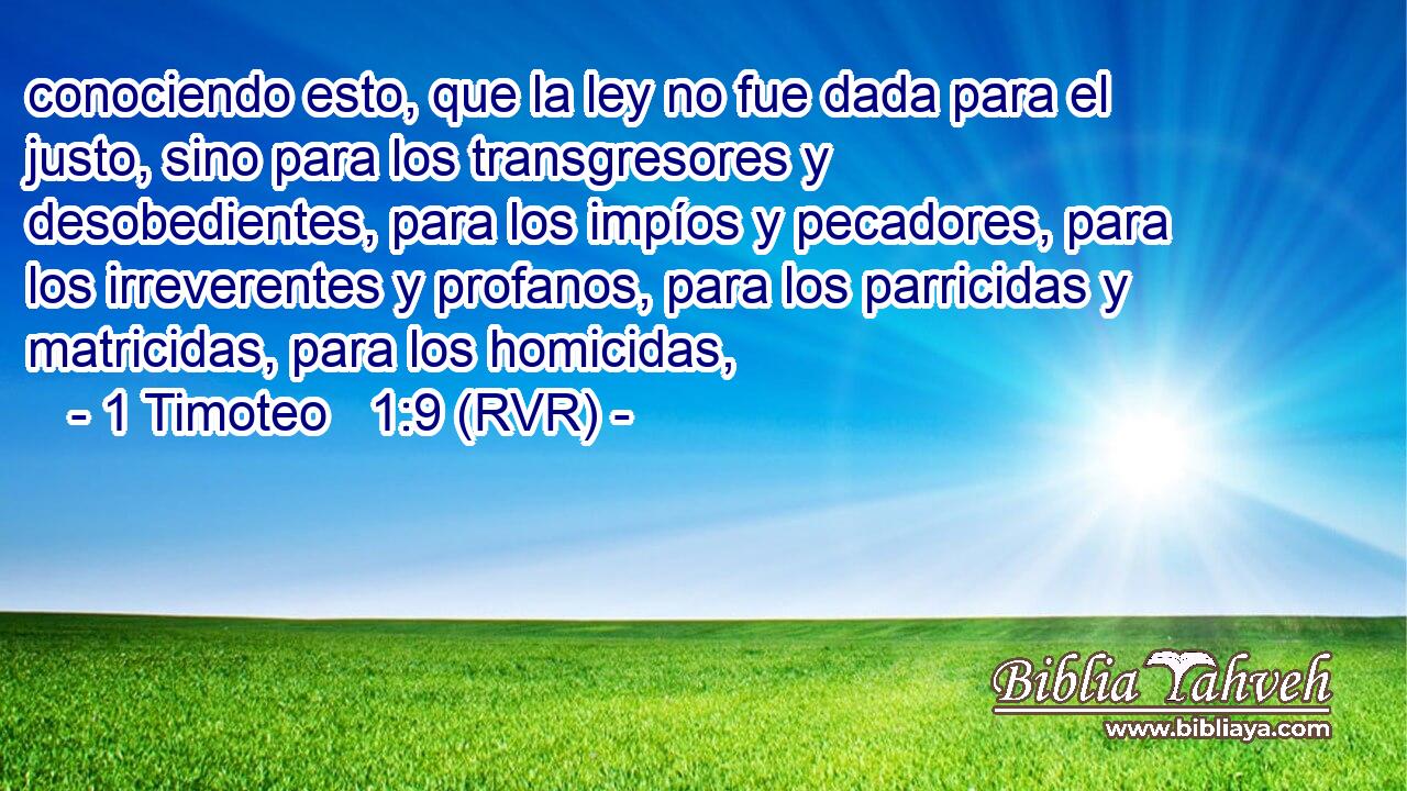 conociendo esto, que la ley no fue dada para el justo, sino para los transgresores y desobedientes, para los impíos y pecadores, para los irreverentes y profanos, para los parricidas y matricidas, para los homicidas,