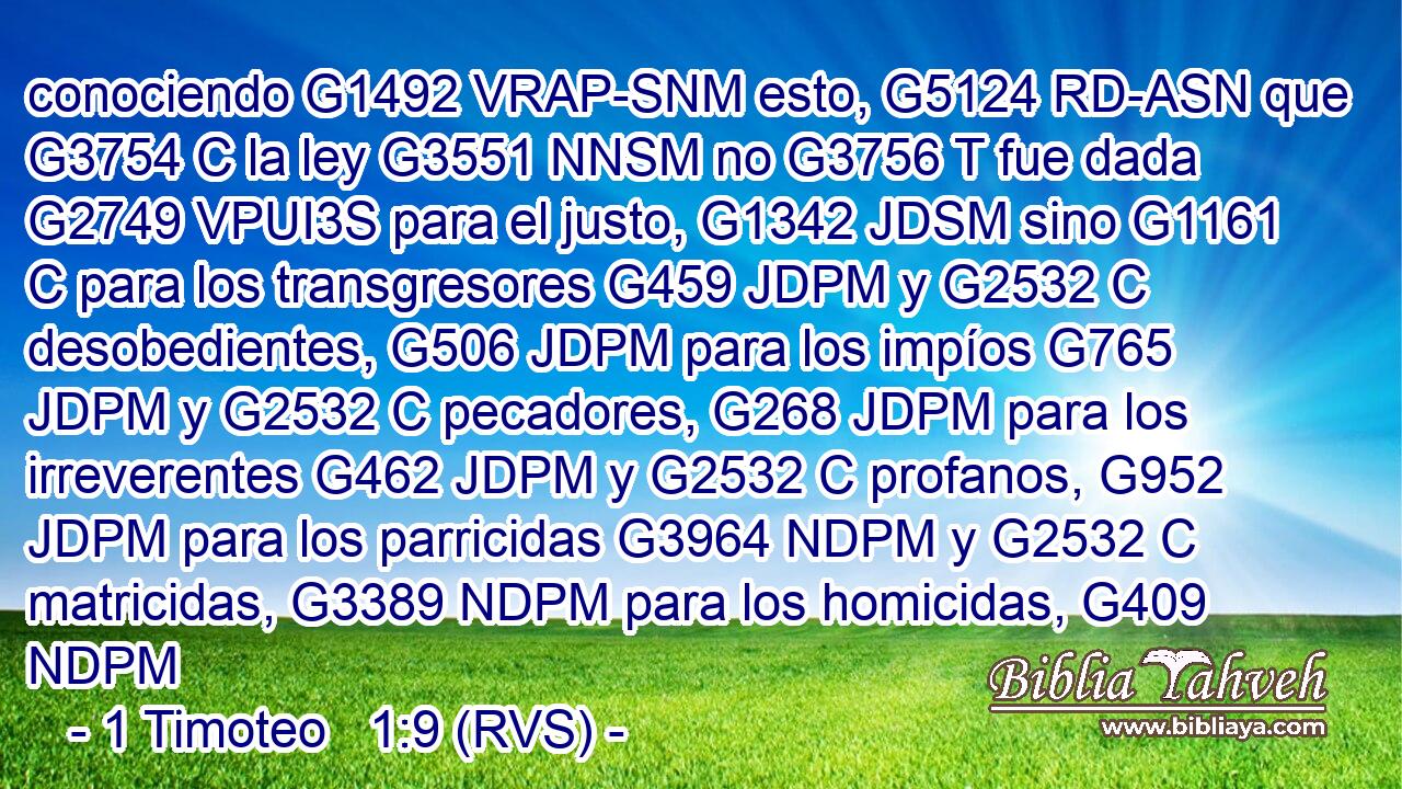 conociendo G1492 VRAP-SNM esto, G5124 RD-ASN que G3754 C la ley G3551 NNSM no G3756 T fue dada G2749 VPUI3S para el justo, G1342 JDSM sino G1161 C para los transgresores G459 JDPM y G2532 C desobedientes, G506 JDPM para los impíos G765 JDPM y G2532 C pecadores, G268 JDPM para los irreverentes G462 JDPM y G2532 C profanos, G952 JDPM para los parricidas G3964 NDPM y G2532 C matricidas, G3389 NDPM para los homicidas, G409 NDPM 