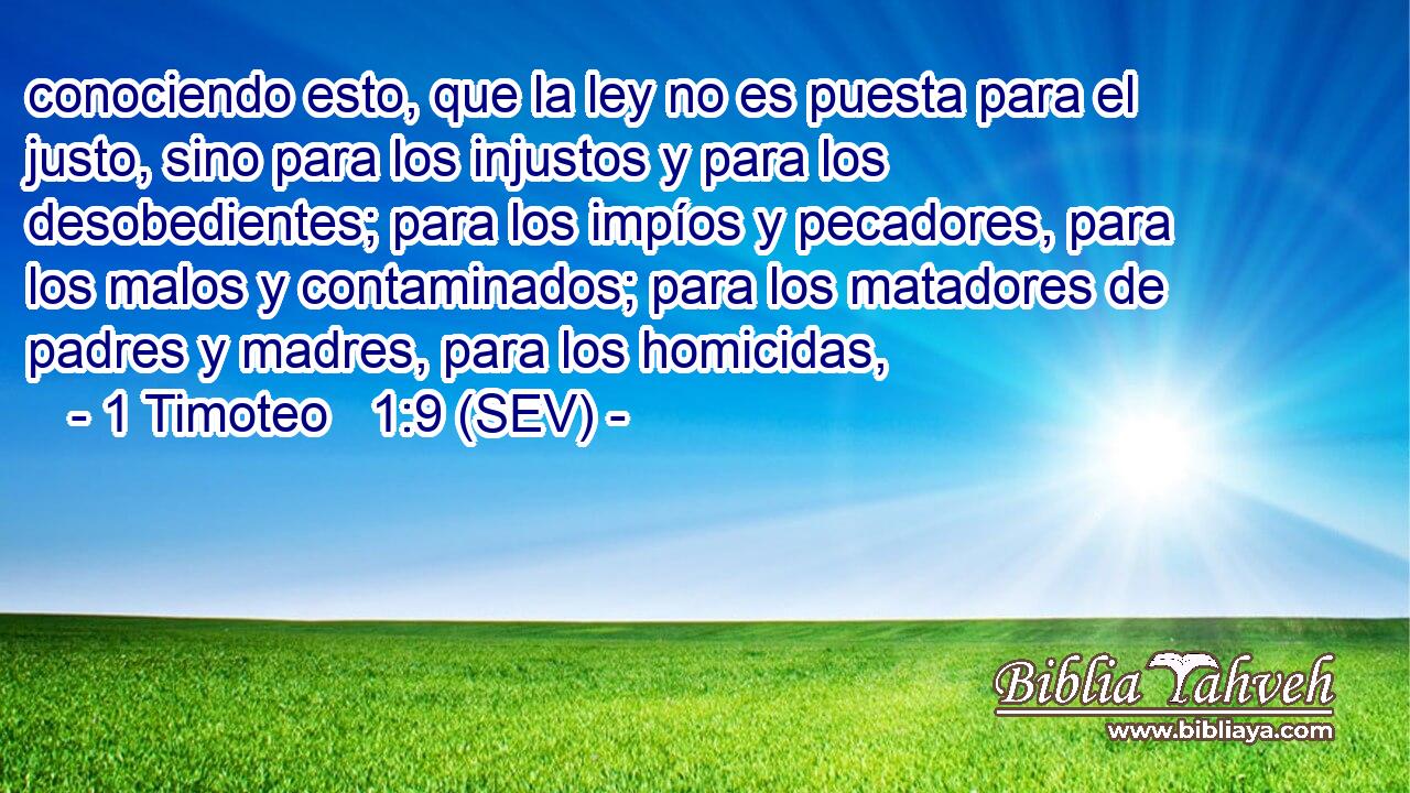 conociendo esto, que la ley no es puesta para el justo, sino para los injustos y para los desobedientes; para los impíos y pecadores, para los malos y contaminados; para los matadores de padres y madres, para los homicidas,