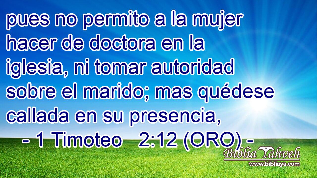  pues no permito a la mujer hacer de doctora en la iglesia, ni tomar autoridad sobre el marido; mas quédese callada en su presencia, 